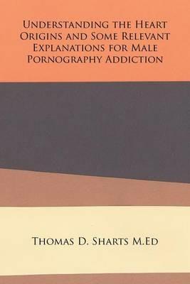 Understanding the Heart Origins and Some Relevant Explanations for Male Pornography Addiction - Thomas D Sharts M Ed - cover