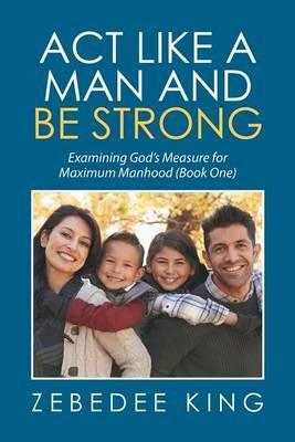 Act Like a Man and Be Strong: Examining God's Measure for Maximum Manhood Book One - Zebedee King - cover