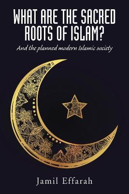 What Are the Sacred Roots of Islam?: And the Planned Modern Islamic Society - Jamil Effarah - cover