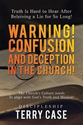 Warning! Confusion and Deception in the Church!: Truth Is Hard to Hear After Beleiving a Lie for So Long! - Terry Case - cover