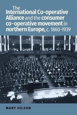 The International Co-Operative Alliance and the Consumer Co-Operative Movement in Northern Europe, c. 1860-1939 - Mary Hilson - cover