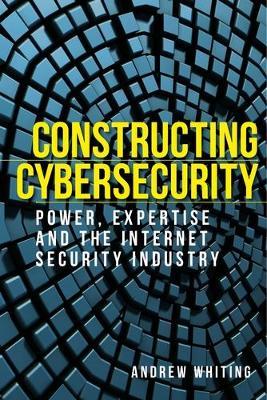 Constructing Cybersecurity: Power, Expertise and the Internet Security Industry - Andrew Whiting - cover
