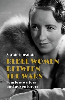 Rebel Women Between the Wars: Fearless Writers and Adventurers - Sarah Lonsdale - cover
