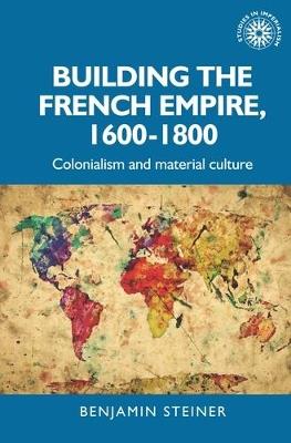 Building the French Empire, 1600–1800: Colonialism and Material Culture - Benjamin Steiner - cover