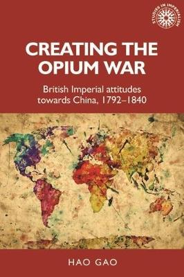 Creating the Opium War: British Imperial Attitudes Towards China, 1792-1840 - Hao Gao - cover
