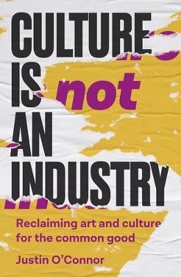 Culture is Not an Industry: Reclaiming Art and Culture for the Common Good - Justin O'Connor - cover