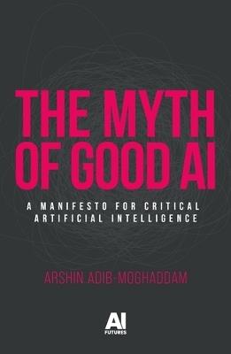 The Myth of Good Ai: A Manifesto for Critical Artificial Intelligence - Arshin Adib-Moghaddam - cover