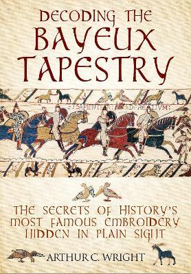 Decoding the Bayeux Tapestry: The Secrets of History's Most Famous Embriodery Hiden in Plain Sight - Arthur Wright - cover