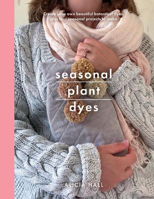 Seasonal Plant Dyes: Create Your Own Beautiful Botantical Dyes, Plus Four Seasonal Projects to Make - Alicia Hall - cover