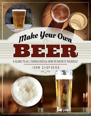 Make Your Own Beer: A Guide to All Things Beer and How to Brew it Yourself - John Shepherd - cover