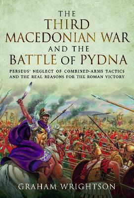 The Third Macedonian War and Battle of Pydna: Perseus' Neglect of Combined-arms Tactics and the Real Reasons for the Roman Victory - Graham Wrightson - cover