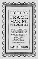 Picture Frame Making for Amateurs - Being Practical Instructions in the Making of Various Kinds of Frames for Paintings, Drawings, Photographs, and Engravings.