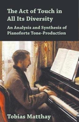 The Act of Touch in All Its Diversity - An Analysis and Synthesis of Pianoforte Tone-Production - Tobias Matthay - cover