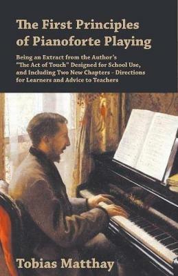 The First Principles of Pianoforte Playing: Being an Extract from the Author's the Act of Touch Designed for School Use, and Including Two New Chapters - Directions for Learners and Advice to Teachers - Tobias Matthay - cover