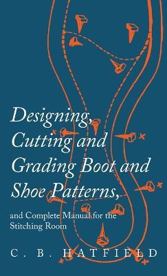 Designing, Cutting and Grading Boot and Shoe Patterns, and Complete Manual for the Stitching Room - C B Hatfield - cover