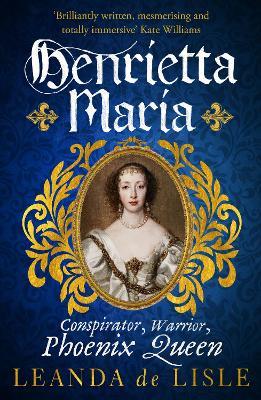 Henrietta Maria: Conspirator, Warrior, and Phoenix Queen – the true story of Charles I’s wife - Leanda de Lisle - cover