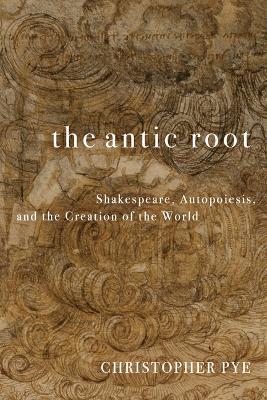 The Antic Root: Shakespeare, Autopoiesis, and the Creation of the World - Christopher Pye - cover