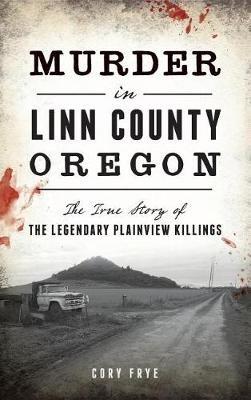 Murder in Linn County, Oregon: The True Story of the Legendary Plainview Killings - Cory Frye - cover