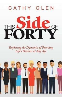 This Side of Forty: Exploring the Dynamics of Pursuing Life's Passions at Any Age - Cathy Glen - cover