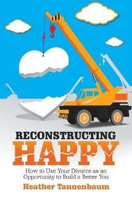 Reconstructing Happy: How to Use Your Divorce as an Opportunity to Build a Better You - Heather Tannenbaum - cover