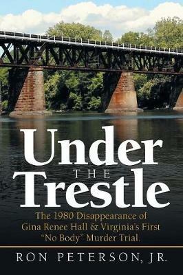 Under the Trestle: The 1980 Disappearance of Gina Renee Hall & Virginia's First No Body Murder Trial. - Ron Peterson - cover