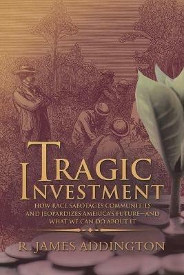 Tragic Investment: How Race Sabotages Communities and Jeopardizes America's Future-And What We Can Do About It - R James Addington - cover