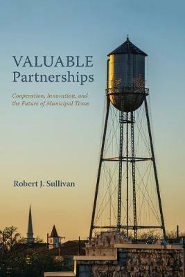 Valuable Partnerships: Cooperation, Innovation, and the Future of Municipal Texas - Robert J Sullivan - cover