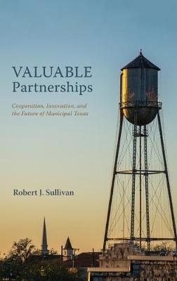 Valuable Partnerships: Cooperation, Innovation, and the Future of Municipal Texas - Robert J Sullivan - cover