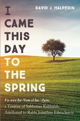 I Came This Day to the Spring: Va-Avo Ha-Yom El Ha-'Ayin; A Treatise of Sabbatian Kabbalah, Attributed to Rabbi Jonathan Eibeschuetz - David J Halperin - cover