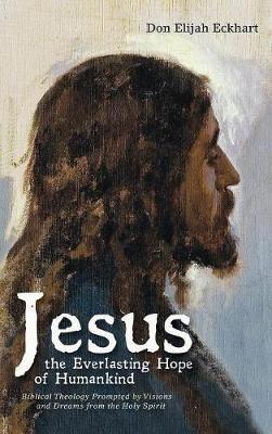 Jesus the Everlasting Hope of Humankind: Biblical Theology Prompted by Visions and Dreams from the Holy Spirit - Don Elijah Eckhart - cover