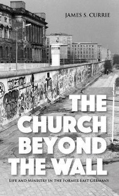 The Church Beyond the Wall: Life and Ministry in the Former East Germany - James S Currie - cover