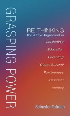 Grasping Power: Re-Thinking the Active Ingredient in Leadership, Education, Parenting, Global Survival, Forgiveness, Restraint, Identity - Schuyler Totman - cover