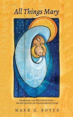 All Things Mary: Honoring the Mother of God--An Anthology of Marian Reflections - Mark G Boyer - cover
