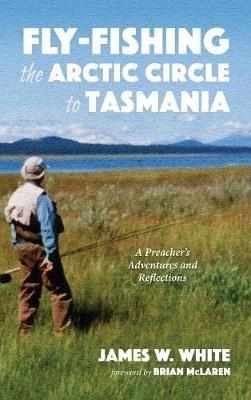 Fly-Fishing the Arctic Circle to Tasmania: A Preacher's Adventures and Reflections - James W White - cover