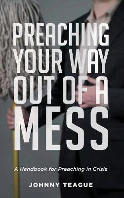 Preaching Your Way Out of a Mess: A Handbook for Preaching in a Crisis - Johnny Teague - cover