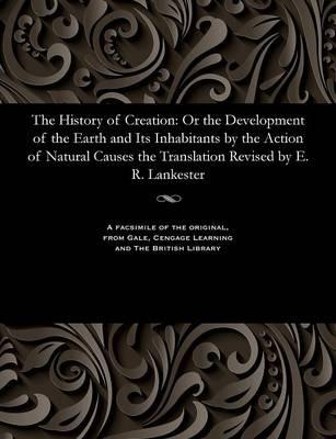 The History of Creation: Or the Development of the Earth and Its Inhabitants by the Action of Natural Causes the Translation Revised by E. R. Lankester - Edwin Ray K C B Lankester - cover