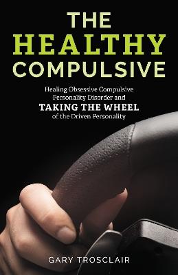The Healthy Compulsive: Healing Obsessive Compulsive Personality Disorder and Taking the Wheel of the Driven Personality - Gary Trosclair - cover