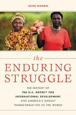 The Enduring Struggle: The History of the U.S. Agency for International Development and America’s Uneasy Transformation of the World - John Norris - cover