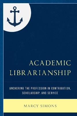 Academic Librarianship: Anchoring the Profession in Contribution, Scholarship, and Service - Marcy Simons - cover