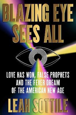 Blazing Eye Sees All: Love Has Won, False Prophets, and the Fever Dream of the American New Age - Leah Sottile - cover