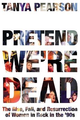 Pretend We're Dead: The Rise, Fall, and Resurrection of Women in Rock in the '90s - Tanya Pearson - cover