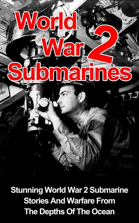 World War II Submarines: Stunning World War 2 Submarine Stories And Warfare From The Depths Of The Ocean