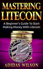 Mastering LiteCoin: A Beginner's Guide to Start Making Money with LiteCoin