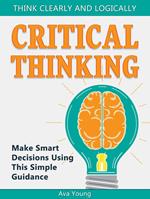 Critical Thinking Think Clearly and Logically: Make Smart Decisions Using This Simple Guidance