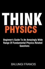 Think Physics: Beginner's Guide to an Amazingly Wide Range of Fundamental Physics Related Questions