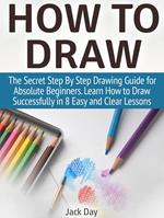 How to Draw: The Secret Step By Step Drawing Guide for Absolute Beginners. Learn How to Draw Successfully in 8 Easy and Clear Lessons