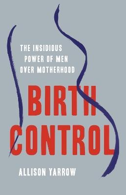 Birth Control: The Insidious Power of Men Over Motherhood - Allison Yarrow - cover