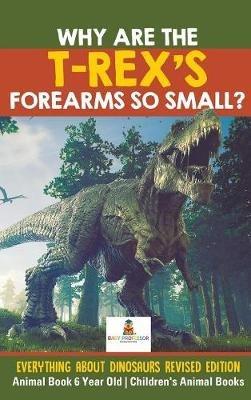 Why Are The T-Rex's Forearms So Small? Everything about Dinosaurs Revised Edition - Animal Book 6 Year Old Children's Animal Books - Baby Professor - cover