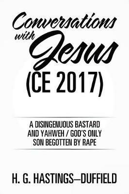 Conversations with Jesus (CE 2017): A Disingenuous Bastard and Yahweh/God's Only Son Begotten by Rape - H G Hastings-Duffield - cover