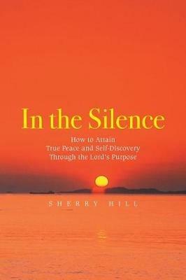 In the Silence: How to Attain True Peace and Self-Discovery Through the Lord's Purpose - Sherry Hill - cover